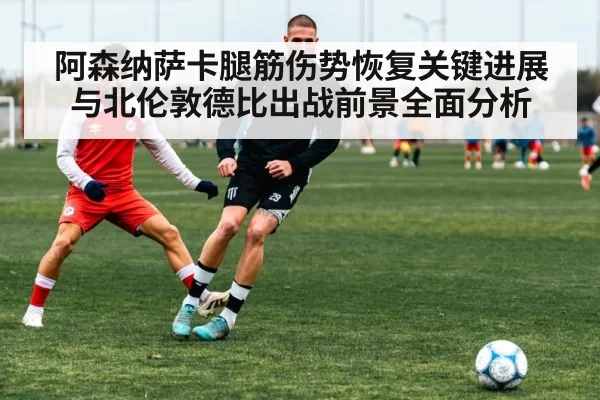 阿森纳萨卡腿筋伤势恢复关键进展与北伦敦德比出战前景全面分析