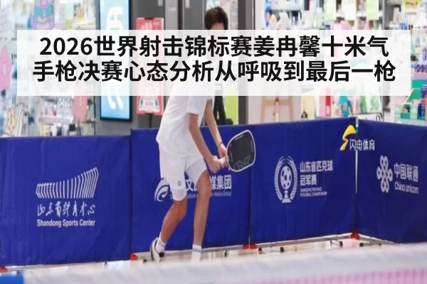 2026世界射击锦标赛姜冉馨十米气手枪决赛心态分析从呼吸到最后一枪